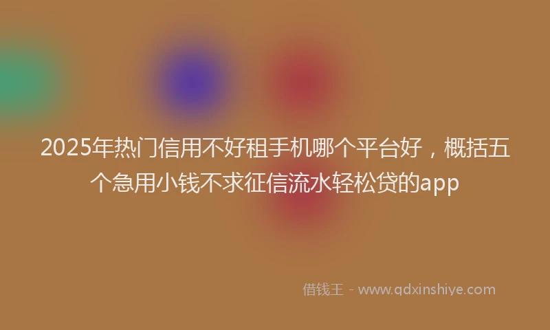 2025年热门信用不好租手机哪个平台好，概括五个急用小钱不求征信流水轻松贷的app