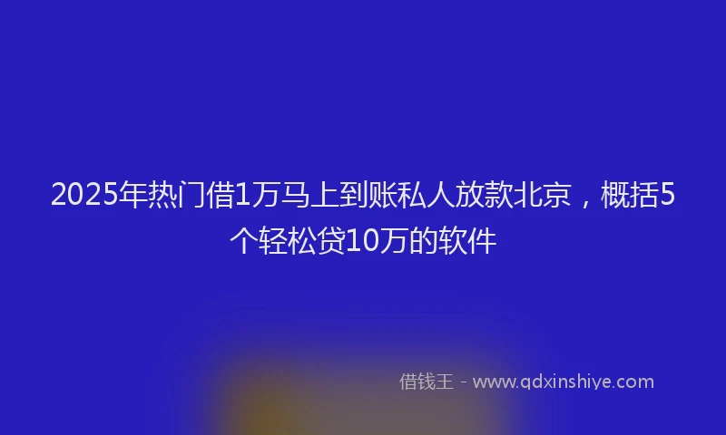 2025年热门借1万马上到账私人放款北京，概括5个轻松贷10万的软件