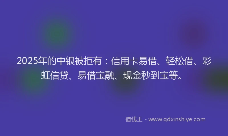 2025年的中银被拒有：信用卡易借、轻松借、彩虹信贷、易借宝融、现金秒到宝等。