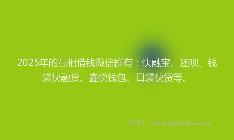 2025年的互相借钱微信群有：快融宝、还呗、钱袋快融贷、鑫悦钱包、口袋快贷等。