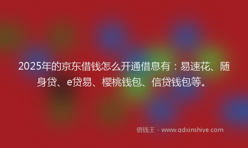 2025年的京东借钱怎么开通借息有：易速花、随身贷、e贷易、樱桃钱包、信贷钱包等。