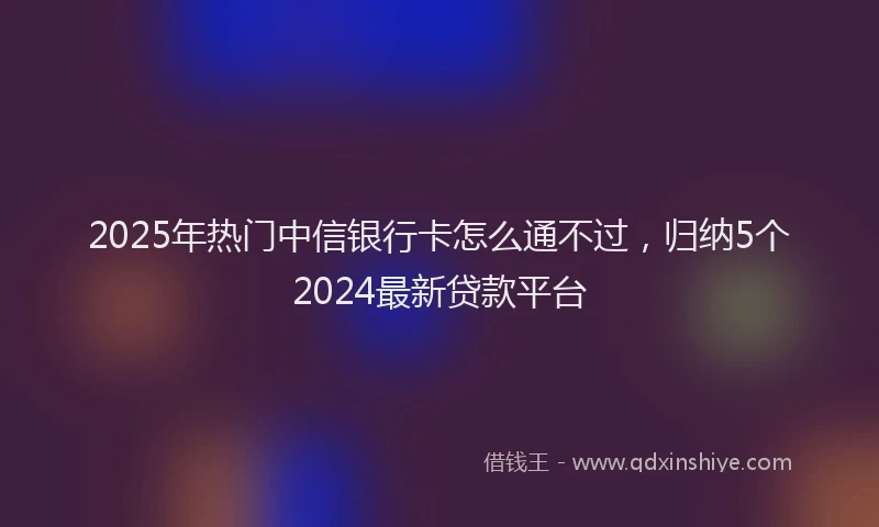 2025年热门中信银行卡怎么通不过，归纳5个2024最新贷款平台