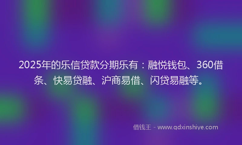 2025年的乐信贷款分期乐有：融悦钱包、360借条、快易贷融、沪商易借、闪贷易融等。