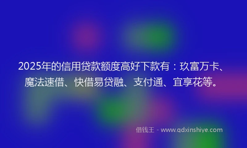 2025年的信用贷款额度高好下款有：玖富万卡、魔法速借、快借易贷融、支付通、宜享花等。
