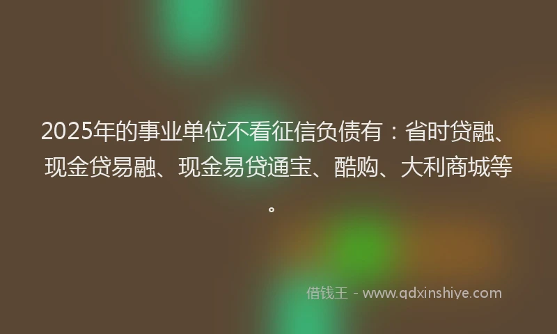 2025年的事业单位不看征信负债有：省时贷融、现金贷易融、现金易贷通宝、酷购、大利商城等。