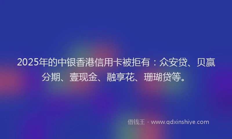 2025年的中银香港信用卡被拒有：众安贷、贝赢分期、壹现金、融享花、珊瑚贷等。