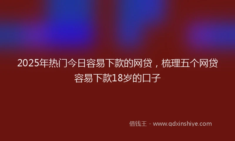 2025年热门今日容易下款的网贷，梳理五个网贷容易下款18岁的口子