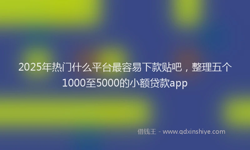 2025年热门什么平台最容易下款贴吧，整理五个1000至5000的小额贷款app