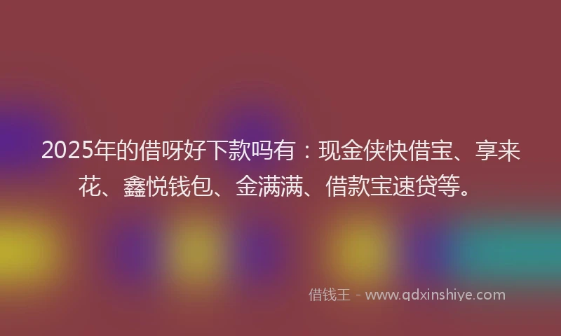 2025年的借呀好下款吗有：现金侠快借宝、享来花、鑫悦钱包、金满满、借款宝速贷等。