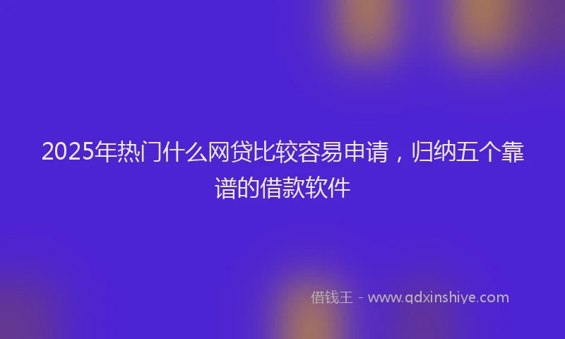 2025年热门什么网贷比较容易申请，归纳五个靠谱的借款软件