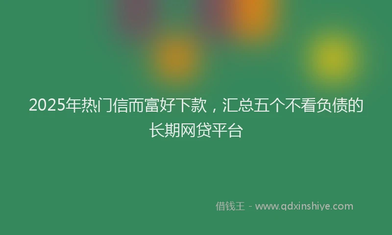 2025年热门信而富好下款，汇总五个不看负债的长期网贷平台