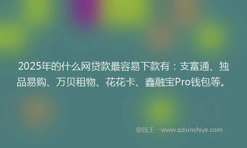 2025年的什么网贷款最容易下款有：支富通、独品易购、万贝租物、花花卡、鑫融宝Pro钱包等。