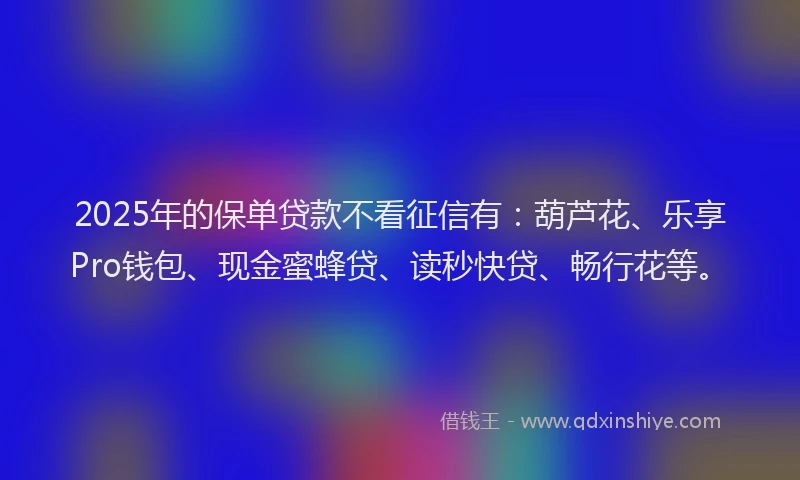 2025年的保单贷款不看征信有：葫芦花、乐享Pro钱包、现金蜜蜂贷、读秒快贷、畅行花等。