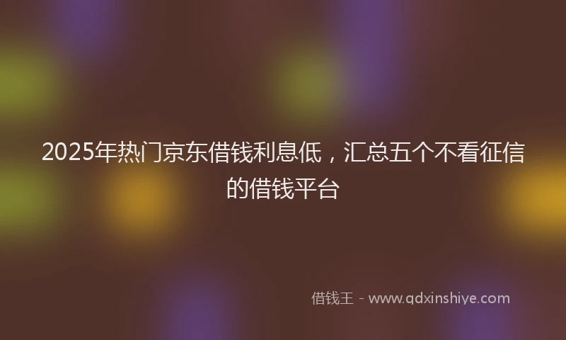 2025年热门京东借钱利息低，汇总五个不看征信的借钱平台