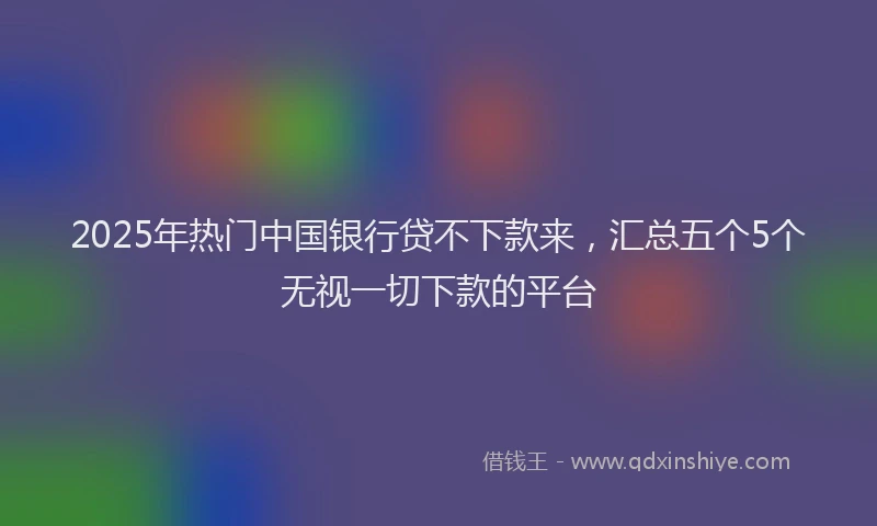 2025年热门中国银行贷不下款来，汇总五个5个无视一切下款的平台