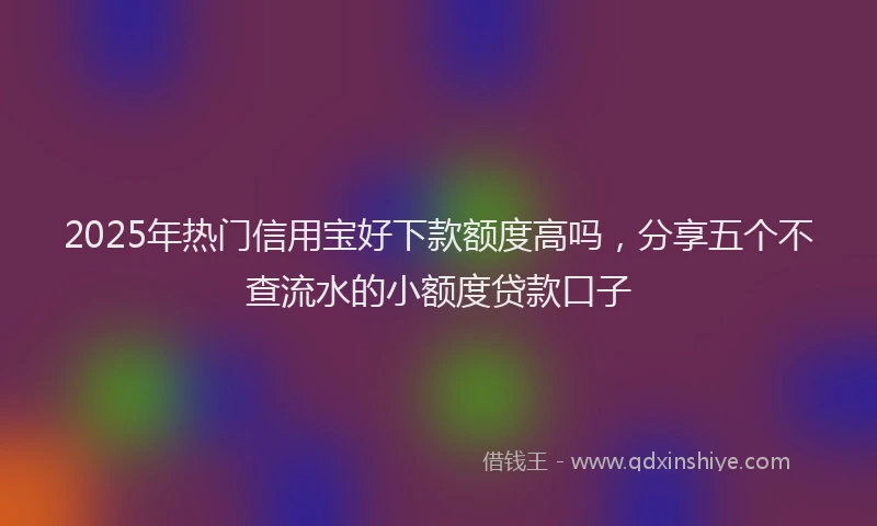 2025年热门信用宝好下款额度高吗，分享五个不查流水的小额度贷款口子