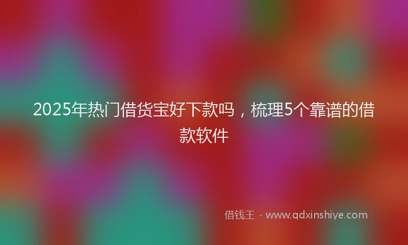 2025年热门借货宝好下款吗，梳理5个靠谱的借款软件