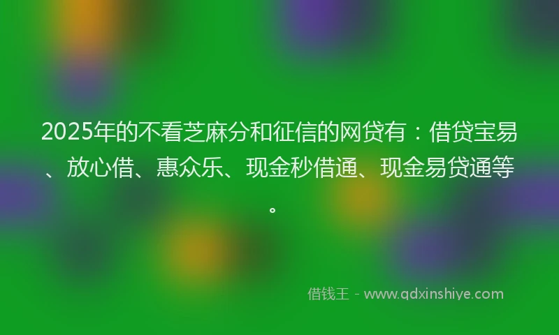 2025年的不看芝麻分和征信的网贷有：借贷宝易、放心借、惠众乐、现金秒借通、现金易贷通等。