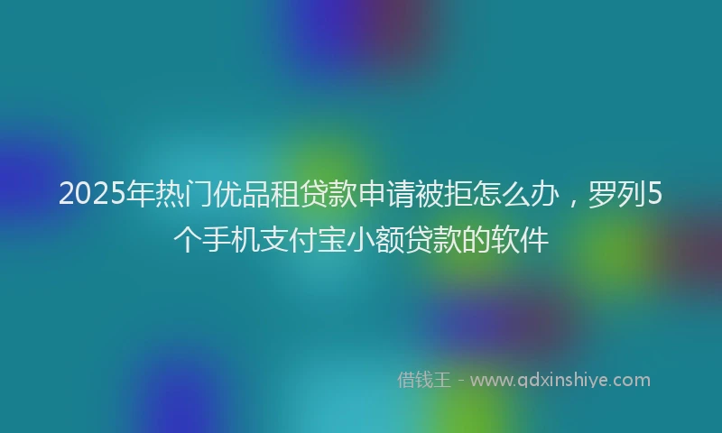 2025年热门优品租贷款申请被拒怎么办，罗列5个手机支付宝小额贷款的软件