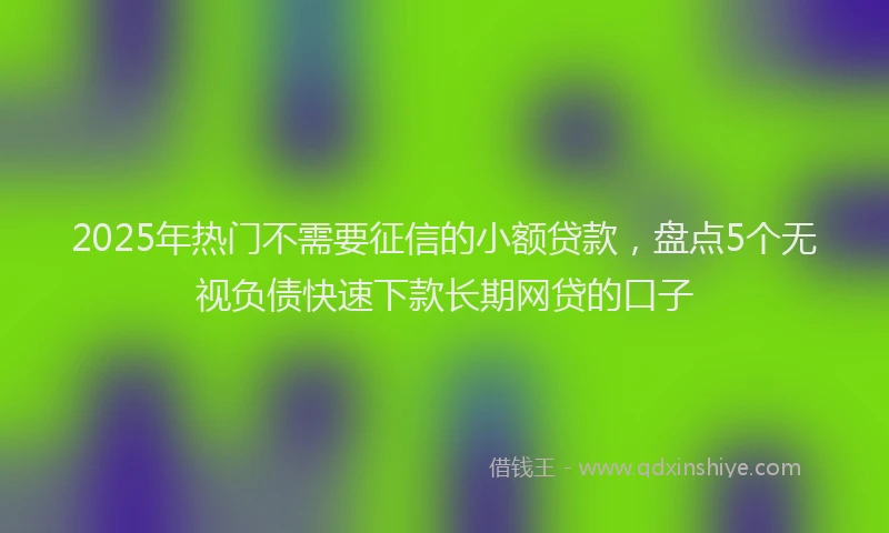 2025年热门不需要征信的小额贷款，盘点5个无视负债快速下款长期网贷的口子
