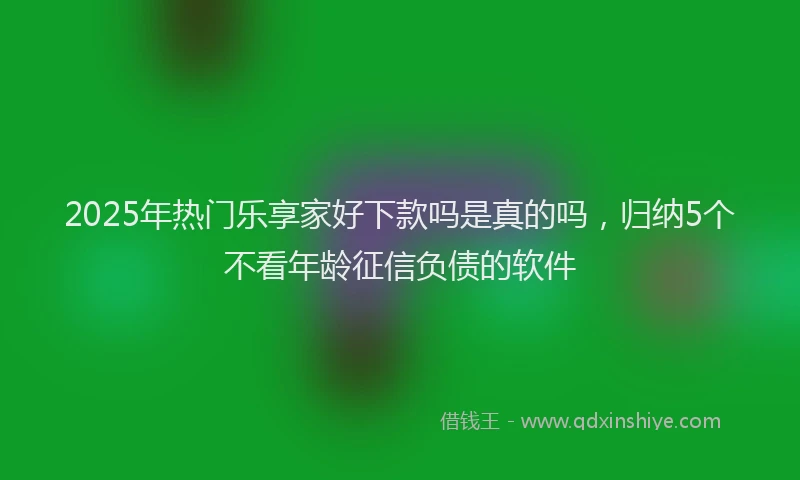 2025年热门乐享家好下款吗是真的吗，归纳5个不看年龄征信负债的软件