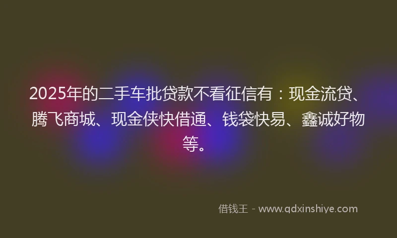 2025年的二手车批贷款不看征信有：现金流贷、腾飞商城、现金侠快借通、钱袋快易、鑫诚好物等。
