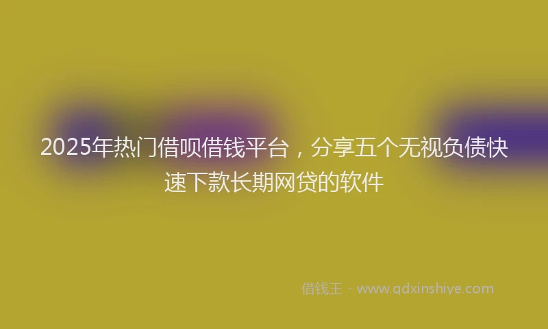 2025年热门借呗借钱平台，分享五个无视负债快速下款长期网贷的软件