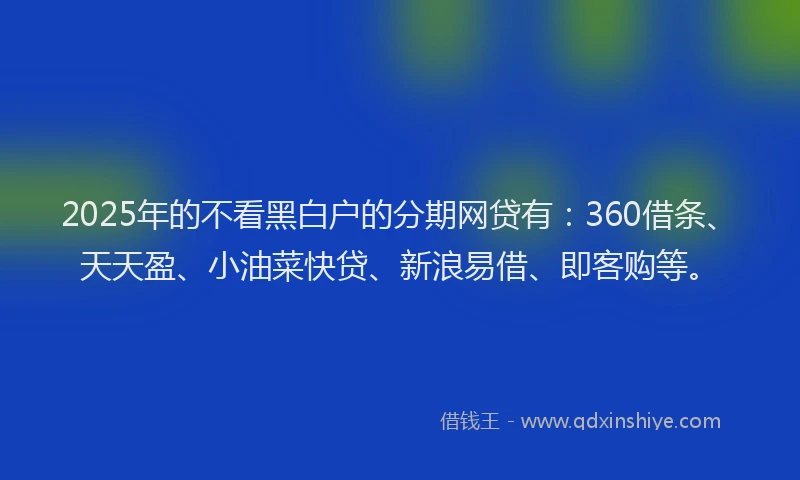 2025年的不看黑白户的分期网贷有：360借条、天天盈、小油菜快贷、新浪易借、即客购等。