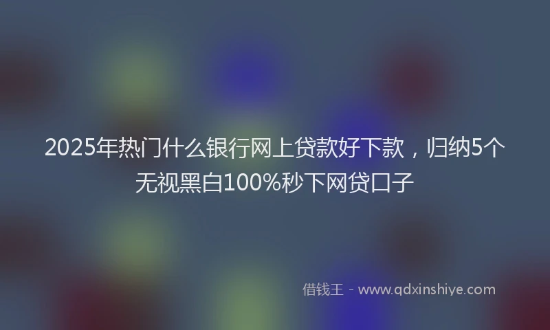 2025年热门什么银行网上贷款好下款，归纳5个无视黑白100%秒下网贷口子