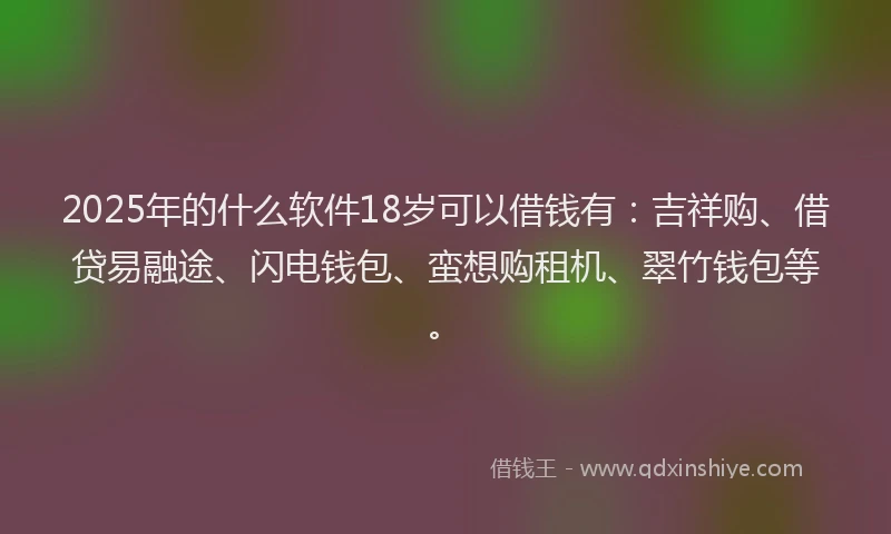 2025年的什么软件18岁可以借钱有：吉祥购、借贷易融途、闪电钱包、蛮想购租机、翠竹钱包等。