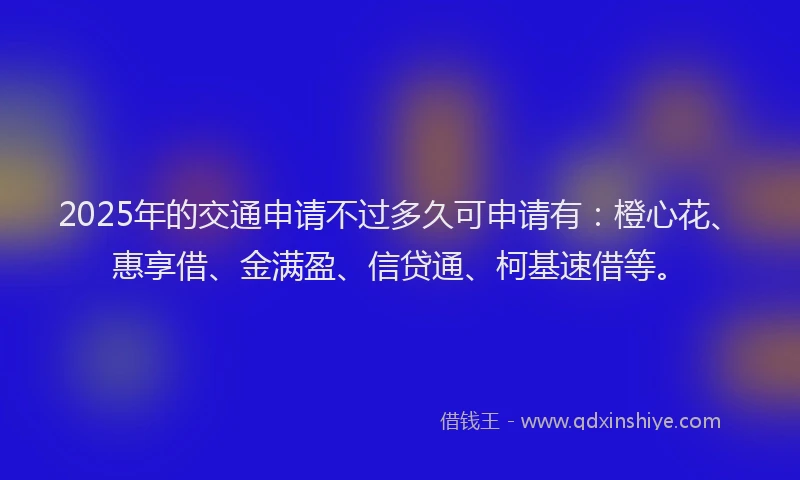 2025年的交通申请不过多久可申请有：橙心花、惠享借、金满盈、信贷通、柯基速借等。