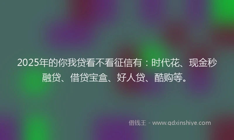 2025年的你我贷看不看征信有：时代花、现金秒融贷、借贷宝盒、好人贷、酷购等。