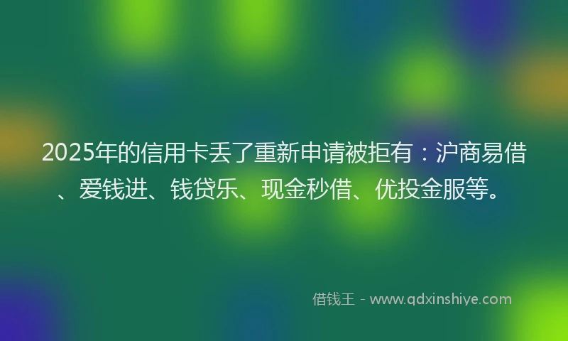 2025年的信用卡丢了重新申请被拒有：沪商易借、爱钱进、钱贷乐、现金秒借、优投金服等。