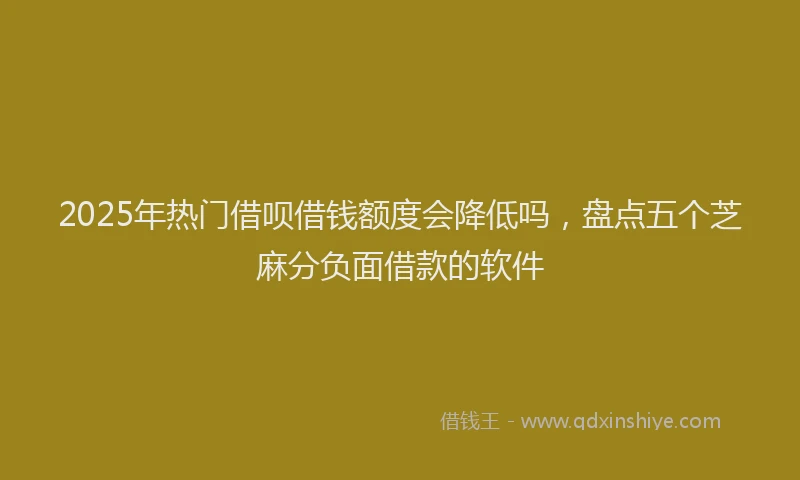 2025年热门借呗借钱额度会降低吗，盘点五个芝麻分负面借款的软件