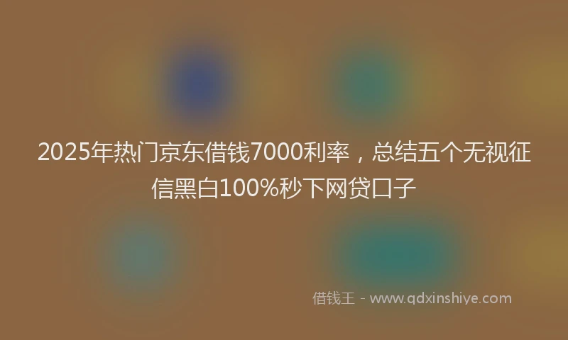 2025年热门京东借钱7000利率，总结五个无视征信黑白100%秒下网贷口子