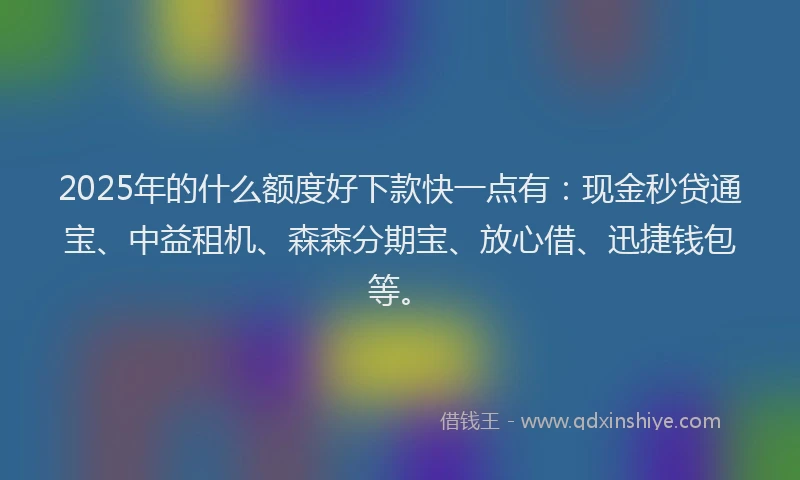 2025年的什么额度好下款快一点有：现金秒贷通宝、中益租机、森森分期宝、放心借、迅捷钱包等。