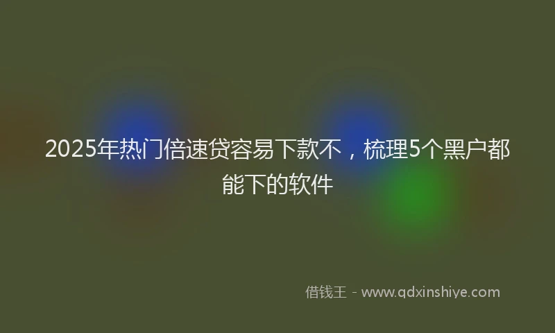 2025年热门倍速贷容易下款不，梳理5个黑户都能下的软件