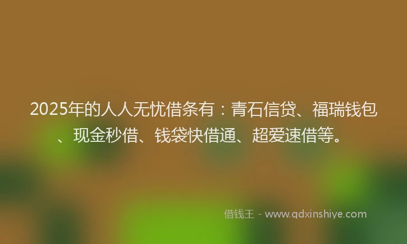 2025年的人人无忧借条有：青石信贷、福瑞钱包、现金秒借、钱袋快借通、超爱速借等。