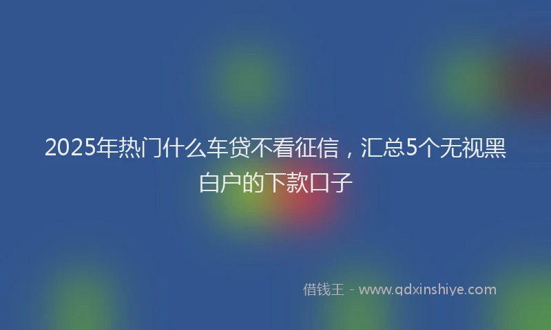 2025年热门什么车贷不看征信，汇总5个无视黑白户的下款口子