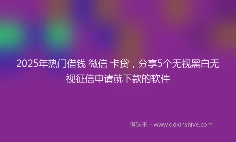 2025年热门借钱 微信 卡贷，分享5个无视黑白无视征信申请就下款的软件
