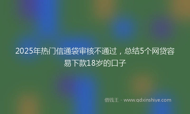 2025年热门信通袋审核不通过，总结5个网贷容易下款18岁的口子