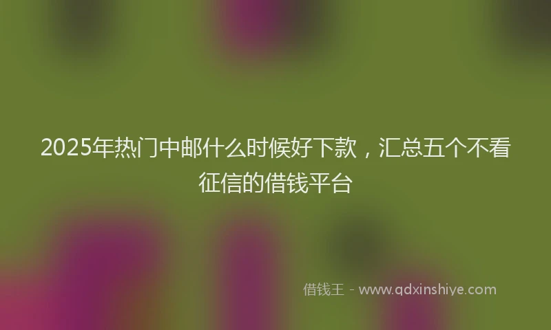 2025年热门中邮什么时候好下款，汇总五个不看征信的借钱平台