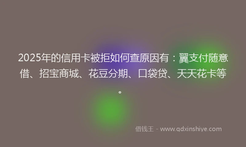 2025年的信用卡被拒如何查原因有：翼支付随意借、招宝商城、花豆分期、口袋贷、天天花卡等。