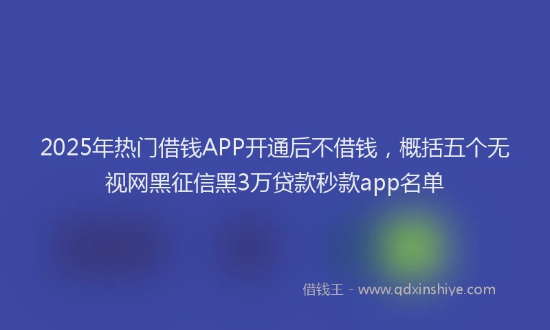 2025年热门借钱APP开通后不借钱，概括五个无视网黑征信黑3万贷款秒款app名单