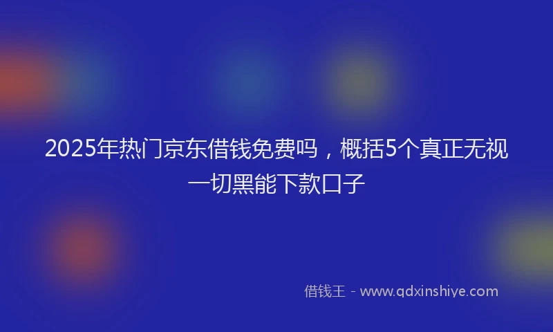 2025年热门京东借钱免费吗，概括5个真正无视一切黑能下款口子