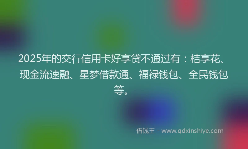 2025年的交行信用卡好享贷不通过有：桔享花、现金流速融、星梦借款通、福禄钱包、全民钱包等。