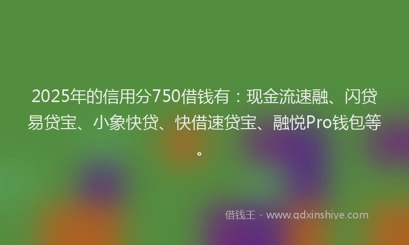 2025年的信用分750借钱有：现金流速融、闪贷易贷宝、小象快贷、快借速贷宝、融悦Pro钱包等。