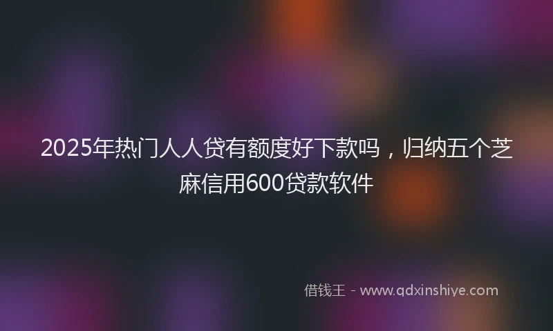 2025年热门人人贷有额度好下款吗，归纳五个芝麻信用600贷款软件