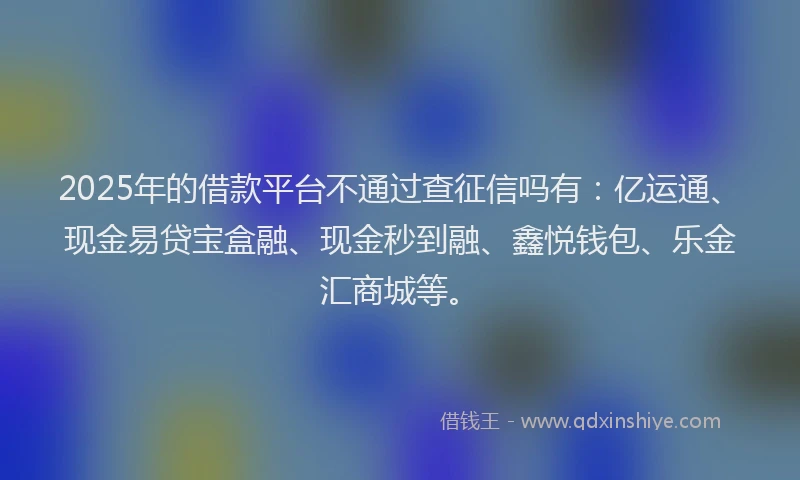 2025年的借款平台不通过查征信吗有：亿运通、现金易贷宝盒融、现金秒到融、鑫悦钱包、乐金汇商城等。