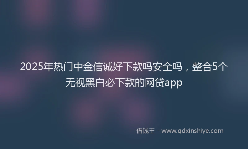 2025年热门中金信诚好下款吗安全吗，整合5个无视黑白必下款的网贷app